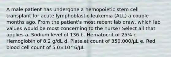 A male patient has undergone a hemopoietic stem cell transplant for acute lymphoblastic leukemia (ALL) a couple months ago. From the patient's most recent lab draw, which lab values would be most concerning to the nurse? Select all that applies a. Sodium level of 136 b. Hematocrit of 25% c. Hemoglobin of 8.2 g/dL d. Platelet count of 350,000/μL e. Red blood cell count of 5.0×10^6/μL