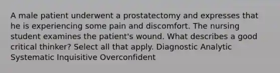 A male patient underwent a prostatectomy and expresses that he is experiencing some pain and discomfort. The nursing student examines the patient's wound. What describes a good critical thinker? Select all that apply. Diagnostic Analytic Systematic Inquisitive Overconfident