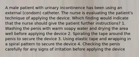 A male patient with urinary incontinence has been using an external (condom) catheter. The nurse is evaluating the patient's technique of applying the device. Which finding would indicate that the nurse should give the patient further instructions? 1. Washing the penis with warm soapy water and drying the area well before applying the device 2. Spiraling the tape around the penis to secure the device 3. Using elastic tape and wrapping in a spiral pattern to secure the device 4. Checking the penis carefully for any signs of irritation before applying the device