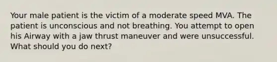 Your male patient is the victim of a moderate speed MVA. The patient is unconscious and not breathing. You attempt to open his Airway with a jaw thrust maneuver and were unsuccessful. What should you do next?