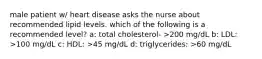 male patient w/ heart disease asks the nurse about recommended lipid levels. which of the following is a recommended level? a: total cholesterol- >200 mg/dL b: LDL: >100 mg/dL c: HDL: >45 mg/dL d: triglycerides: >60 mg/dL