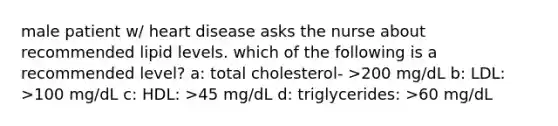 male patient w/ heart disease asks the nurse about recommended lipid levels. which of the following is a recommended level? a: total cholesterol- >200 mg/dL b: LDL: >100 mg/dL c: HDL: >45 mg/dL d: triglycerides: >60 mg/dL