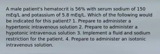 A male patient's hematocrit is 56% with serum sodium of 150 mEq/L and potassium of 5.8 mEq/L. Which of the following would be indicated for this patient? 1. Prepare to administer a hypertonic intravenous solution 2. Prepare to administer a hypotonic intravenous solution 3. Implement a fluid and sodium restriction for the patient. 4. Prepare to administer an isotonic intravenous solution.