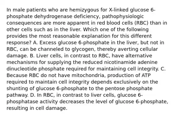 In male patients who are hemizygous for X-linked glucose 6-phosphate dehydrogenase deficiency, pathophysiologic consequences are more apparent in red blood cells (RBC) than in other cells such as in the liver. Which one of the following provides the most reasonable explanation for this different response? A. Excess glucose 6-phosphate in the liver, but not in RBC, can be channeled to glycogen, thereby averting cellular damage. B. Liver cells, in contrast to RBC, have alternative mechanisms for supplying the reduced nicotinamide adenine dinucleotide phosphate required for maintaining cell integrity. C. Because RBC do not have mitochondria, production of ATP required to maintain cell integrity depends exclusively on the shunting of glucose 6-phosphate to the pentose phosphate pathway. D. In RBC, in contrast to liver cells, glucose 6-phosphatase activity decreases the level of glucose 6-phosphate, resulting in cell damage.