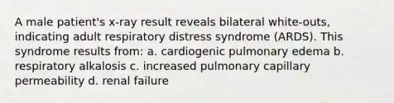 A male patient's x-ray result reveals bilateral white-outs, indicating adult respiratory distress syndrome (ARDS). This syndrome results from: a. cardiogenic pulmonary edema b. respiratory alkalosis c. increased pulmonary capillary permeability d. renal failure