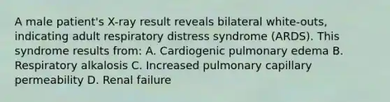 A male patient's X-ray result reveals bilateral white-outs, indicating adult respiratory distress syndrome (ARDS). This syndrome results from: A. Cardiogenic pulmonary edema B. Respiratory alkalosis C. Increased pulmonary capillary permeability D. Renal failure