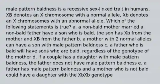 male pattern baldness is a recessive sex-linked trait in humans, XB denotes an X chromosome with a normal allele, Xb denotes an X chromosomes with an abnormal allele. Which of the following statements is true? a. a non-bald mother married a non-bald father have a son who is bald. the son has Xb from the mother and XB from the father b. a mother with 2 normal alleles can have a son with male pattern baldness c. a father who is bald will have sons who are bald, regardless of the genotype of the mother d. if a couple has a daughter with male pattern baldness, the father does not have male pattern baldness e. a father has male pattern baldness and a mother who is not bald could have a daughter with the XbXb genotype