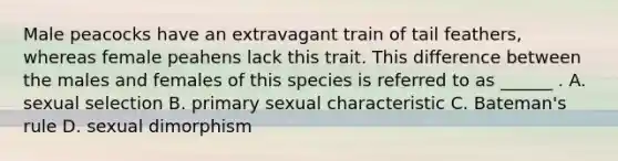 Male peacocks have an extravagant train of tail feathers, whereas female peahens lack this trait. This difference between the males and females of this species is referred to as ______ . A. sexual selection B. primary sexual characteristic C. Bateman's rule D. sexual dimorphism