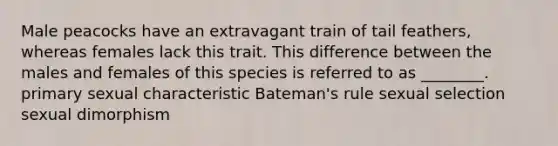 Male peacocks have an extravagant train of tail feathers, whereas females lack this trait. This difference between the males and females of this species is referred to as ________. primary sexual characteristic Bateman's rule sexual selection sexual dimorphism