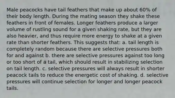 Male peacocks have tail feathers that make up about 60% of their body length. During the mating season they shake these feathers in front of females. Longer feathers produce a larger volume of rustling sound for a given shaking rate, but they are also heavier, and thus require more energy to shake at a given rate than shorter feathers. This suggests that: a. tail length is completely random because there are selective pressures both for and against b. there are selective pressures against too long or too short of a tail, which should result in stabilizing selection on tail length. c. selective pressures will always result in shorter peacock tails to reduce the energetic cost of shaking. d. selective pressures will continue selection for longer and longer peacock tails.