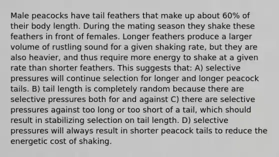 Male peacocks have tail feathers that make up about 60% of their body length. During the mating season they shake these feathers in front of females. Longer feathers produce a larger volume of rustling sound for a given shaking rate, but they are also heavier, and thus require more energy to shake at a given rate than shorter feathers. This suggests that: A) selective pressures will continue selection for longer and longer peacock tails. B) tail length is completely random because there are selective pressures both for and against C) there are selective pressures against too long or too short of a tail, which should result in stabilizing selection on tail length. D) selective pressures will always result in shorter peacock tails to reduce the energetic cost of shaking.