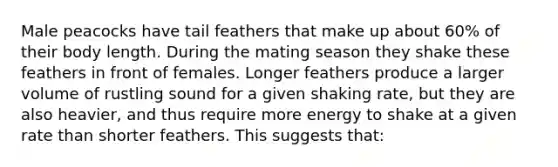 Male peacocks have tail feathers that make up about 60% of their body length. During the mating season they shake these feathers in front of females. Longer feathers produce a larger volume of rustling sound for a given shaking rate, but they are also heavier, and thus require more energy to shake at a given rate than shorter feathers. This suggests that:
