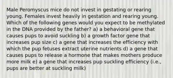 Male Peromyscus mice do not invest in gestating or rearing young. Females invest heavily in gestation and rearing young. Which of the following genes would you expect to be methylated in the DNA provided by the father? a) a behavioral gene that causes pups to avoid suckling b) a growth factor gene that increases pup size c) a gene that increases the efficiency with which the pup fetuses extract uterine nutrients d) a gene that causes pups to release a hormone that makes mothers produce more milk e) a gene that increases pup suckling efficiency (i.e., pups are better at suckling milk)