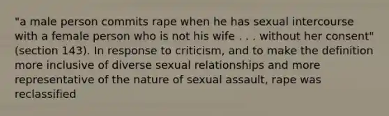 "a male person commits rape when he has sexual intercourse with a female person who is not his wife . . . without her consent" (section 143). In response to criticism, and to make the definition more inclusive of diverse sexual relationships and more representative of the nature of sexual assault, rape was reclassified