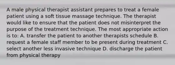 A male physical therapist assistant prepares to treat a female patient using a soft tissue massage technique. The therapist would like to ensure that the patient does not misinterpret the purpose of the treatment technique. The most appropriate action is to: A. transfer the patient to another therapists schedule B. request a female staff member to be present during treatment C. select another less invasive technique D. discharge the patient from physical therapy