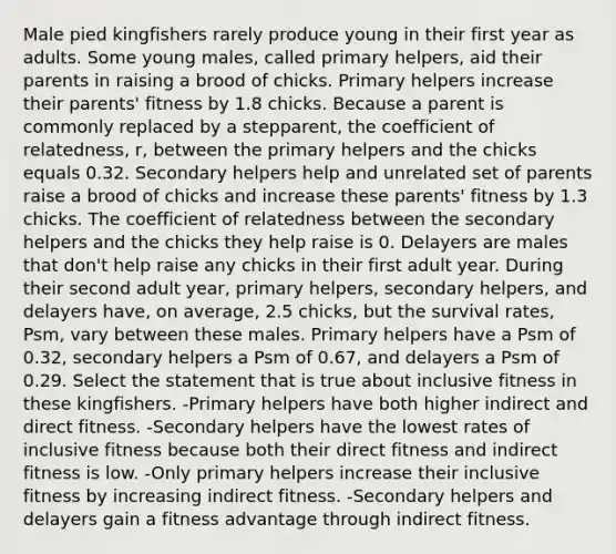 Male pied kingfishers rarely produce young in their first year as adults. Some young males, called primary helpers, aid their parents in raising a brood of chicks. Primary helpers increase their parents' fitness by 1.8 chicks. Because a parent is commonly replaced by a stepparent, the coefficient of relatedness, r, between the primary helpers and the chicks equals 0.32. Secondary helpers help and unrelated set of parents raise a brood of chicks and increase these parents' fitness by 1.3 chicks. The coefficient of relatedness between the secondary helpers and the chicks they help raise is 0. Delayers are males that don't help raise any chicks in their first adult year. During their second adult year, primary helpers, secondary helpers, and delayers have, on average, 2.5 chicks, but the survival rates, Psm, vary between these males. Primary helpers have a Psm of 0.32, secondary helpers a Psm of 0.67, and delayers a Psm of 0.29. Select the statement that is true about inclusive fitness in these kingfishers. -Primary helpers have both higher indirect and direct fitness. -Secondary helpers have the lowest rates of inclusive fitness because both their direct fitness and indirect fitness is low. -Only primary helpers increase their inclusive fitness by increasing indirect fitness. -Secondary helpers and delayers gain a fitness advantage through indirect fitness.