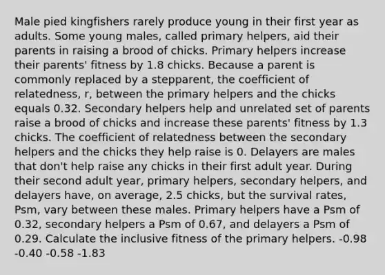 Male pied kingfishers rarely produce young in their first year as adults. Some young males, called primary helpers, aid their parents in raising a brood of chicks. Primary helpers increase their parents' fitness by 1.8 chicks. Because a parent is commonly replaced by a stepparent, the coefficient of relatedness, r, between the primary helpers and the chicks equals 0.32. Secondary helpers help and unrelated set of parents raise a brood of chicks and increase these parents' fitness by 1.3 chicks. The coefficient of relatedness between the secondary helpers and the chicks they help raise is 0. Delayers are males that don't help raise any chicks in their first adult year. During their second adult year, primary helpers, secondary helpers, and delayers have, on average, 2.5 chicks, but the survival rates, Psm, vary between these males. Primary helpers have a Psm of 0.32, secondary helpers a Psm of 0.67, and delayers a Psm of 0.29. Calculate the inclusive fitness of the primary helpers. -0.98 -0.40 -0.58 -1.83