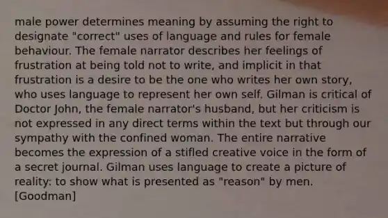 male power determines meaning by assuming the right to designate "correct" uses of language and rules for female behaviour. The female narrator describes her feelings of frustration at being told not to write, and implicit in that frustration is a desire to be the one who writes her own story, who uses language to represent her own self. Gilman is critical of Doctor John, the female narrator's husband, but her criticism is not expressed in any direct terms within the text but through our sympathy with the confined woman. The entire narrative becomes the expression of a stifled creative voice in the form of a secret journal. Gilman uses language to create a picture of reality: to show what is presented as "reason" by men. [Goodman]