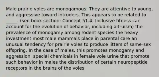 Male prairie voles are monogamous. They are attentive to young, and aggressive toward intruders. This appears to be related to _____. (see book section: Concept 51.4: Inclusive fitness can account for the evolution of behavior, including altruism) the prevalence of monogamy among rodent species the heavy investment most male mammals place in parental care an unusual tendency for prairie voles to produce litters of same-sex offspring. In the case of males, this promotes monogamy and aggression. special chemicals in female vole urine that promote such behavior in males the distribution of certain neuropeptide receptors in the brains of the voles