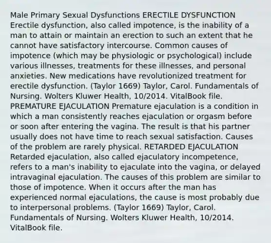 Male Primary Sexual Dysfunctions ERECTILE DYSFUNCTION Erectile dysfunction, also called impotence, is the inability of a man to attain or maintain an erection to such an extent that he cannot have satisfactory intercourse. Common causes of impotence (which may be physiologic or psychological) include various illnesses, treatments for these illnesses, and personal anxieties. New medications have revolutionized treatment for erectile dysfunction. (Taylor 1669) Taylor, Carol. Fundamentals of Nursing. Wolters Kluwer Health, 10/2014. VitalBook file. PREMATURE EJACULATION Premature ejaculation is a condition in which a man consistently reaches ejaculation or orgasm before or soon after entering the vagina. The result is that his partner usually does not have time to reach sexual satisfaction. Causes of the problem are rarely physical. RETARDED EJACULATION Retarded ejaculation, also called ejaculatory incompetence, refers to a man's inability to ejaculate into the vagina, or delayed intravaginal ejaculation. The causes of this problem are similar to those of impotence. When it occurs after the man has experienced normal ejaculations, the cause is most probably due to interpersonal problems. (Taylor 1669) Taylor, Carol. Fundamentals of Nursing. Wolters Kluwer Health, 10/2014. VitalBook file.