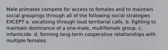 Male primates compete for access to females and to maintain social groupings through all of the following social strategies EXCEPT a. vocalizing through loud territorial calls. b. fighting to maintain dominance of a one-male, multifemale group. c. infanticide. d. forming long-term cooperative relationships with multiple females.