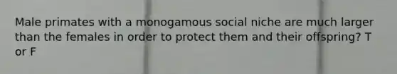 Male primates with a monogamous social niche are much larger than the females in order to protect them and their offspring? T or F