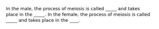 In the male, the process of meiosis is called _____ and takes place in the _____. In the female, the process of meiosis is called _____ and takes place in the ____.