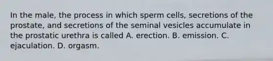 In the male, the process in which sperm cells, secretions of the prostate, and secretions of the seminal vesicles accumulate in the prostatic urethra is called A. erection. B. emission. C. ejaculation. D. orgasm.