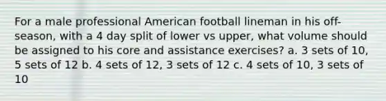 For a male professional American football lineman in his off-season, with a 4 day split of lower vs upper, what volume should be assigned to his core and assistance exercises? a. 3 sets of 10, 5 sets of 12 b. 4 sets of 12, 3 sets of 12 c. 4 sets of 10, 3 sets of 10