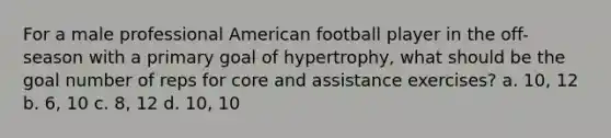 For a male professional American football player in the off-season with a primary goal of hypertrophy, what should be the goal number of reps for core and assistance exercises? a. 10, 12 b. 6, 10 c. 8, 12 d. 10, 10