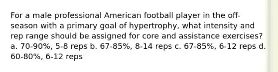 For a male professional American football player in the off-season with a primary goal of hypertrophy, what intensity and rep range should be assigned for core and assistance exercises? a. 70-90%, 5-8 reps b. 67-85%, 8-14 reps c. 67-85%, 6-12 reps d. 60-80%, 6-12 reps