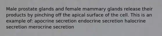 Male prostate glands and female mammary glands release their products by pinching off the apical surface of the cell. This is an example of: apocrine secretion endocrine secretion halocrine secretion merocrine secretion