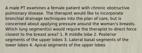 A male PT examines a female patient with chronic obstructive pulmonary disease. The therapist would like to incorporate bronchial drainage techniques into the plan of care, but is concerned about applying pressure around the woman's breasts. Which lung segment(s) would require the therapist to direct force closest to the breast area? 1. R middle lobe 2. Posterior segments of the upper lobes 3. Lateral basal segments of the lower lobes 4. Apical segments of the upper lobes