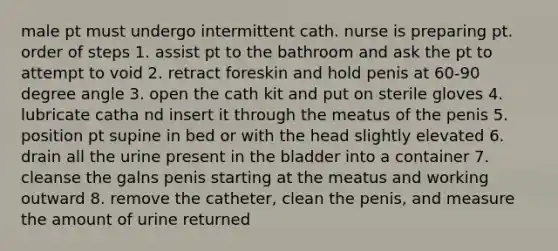 male pt must undergo intermittent cath. nurse is preparing pt. order of steps 1. assist pt to the bathroom and ask the pt to attempt to void 2. retract foreskin and hold penis at 60-90 degree angle 3. open the cath kit and put on sterile gloves 4. lubricate catha nd insert it through the meatus of the penis 5. position pt supine in bed or with the head slightly elevated 6. drain all the urine present in the bladder into a container 7. cleanse the galns penis starting at the meatus and working outward 8. remove the catheter, clean the penis, and measure the amount of urine returned