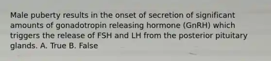 Male puberty results in the onset of secretion of significant amounts of gonadotropin releasing hormone (GnRH) which triggers the release of FSH and LH from the posterior pituitary glands. A. True B. False