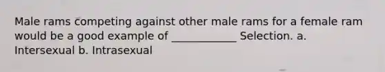 Male rams competing against other male rams for a female ram would be a good example of ____________ Selection. a. Intersexual b. Intrasexual