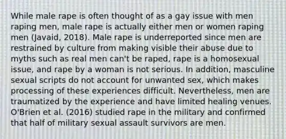 While male rape is often thought of as a gay issue with men raping men, male rape is actually either men or women raping men (Javaid, 2018). Male rape is underreported since men are restrained by culture from making visible their abuse due to myths such as real men can't be raped, rape is a homosexual issue, and rape by a woman is not serious. In addition, masculine sexual scripts do not account for unwanted sex, which makes processing of these experiences difficult. Nevertheless, men are traumatized by the experience and have limited healing venues. O'Brien et al. (2016) studied rape in the military and confirmed that half of military sexual assault survivors are men.