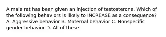 A male rat has been given an injection of testosterone. Which of the following behaviors is likely to INCREASE as a consequence? A. Aggressive behavior B. Maternal behavior C. Nonspecific gender behavior D. All of these