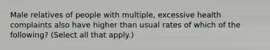 Male relatives of people with multiple, excessive health complaints also have higher than usual rates of which of the following? (Select all that apply.)