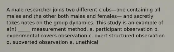 A male researcher joins two different clubs—one containing all males and the other both males and females— and secretly takes notes on the group dynamics. This study is an example of a(n) _____ measurement method. a. participant observation b. experimental covers observation c. overt structured observation d. subverted observation e. unethical