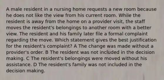 A male resident in a nursing home requests a new room because he does not like the view from his current room. While the resident is away from the home on a provider visit, the staff moves the resident's belongings to another room with a better view. The resident and his family later file a formal complaint regarding the move. Which statement gives the best justification for the resident's complaint? A The change was made without a provider's order. B The resident was not included in the decision making. C The resident's belongings were moved without his assistance. D The resident's family was not included in the decision making.