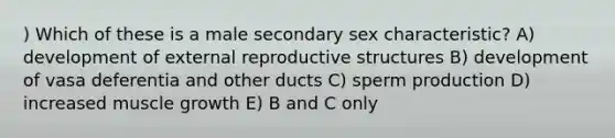 ) Which of these is a male secondary sex characteristic? A) development of external reproductive structures B) development of vasa deferentia and other ducts C) sperm production D) increased muscle growth E) B and C only