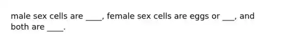 male sex cells are ____, female sex cells are eggs or ___, and both are ____.