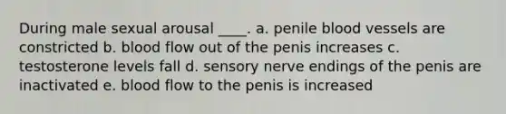 During male sexual arousal ____. a. penile blood vessels are constricted b. blood flow out of the penis increases c. testosterone levels fall d. sensory nerve endings of the penis are inactivated e. blood flow to the penis is increased