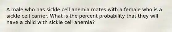 A male who has sickle cell anemia mates with a female who is a sickle cell carrier. What is the percent probability that they will have a child with sickle cell anemia?