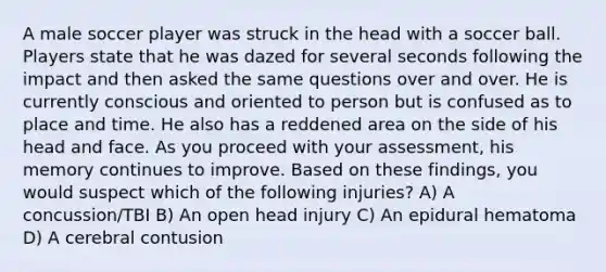 A male soccer player was struck in the head with a soccer ball. Players state that he was dazed for several seconds following the impact and then asked the same questions over and over. He is currently conscious and oriented to person but is confused as to place and time. He also has a reddened area on the side of his head and face. As you proceed with your assessment, his memory continues to improve. Based on these findings, you would suspect which of the following injuries? A) A concussion/TBI B) An open head injury C) An epidural hematoma D) A cerebral contusion