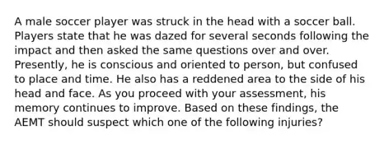 A male soccer player was struck in the head with a soccer ball. Players state that he was dazed for several seconds following the impact and then asked the same questions over and over.​ Presently, he is conscious and oriented to​ person, but confused to place and time. He also has a reddened area to the side of his head and face. As you proceed with your​ assessment, his memory continues to improve. Based on these​ findings, the AEMT should suspect which one of the following​ injuries?