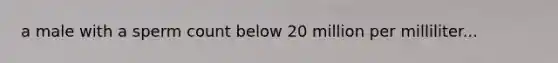 a male with a sperm count below 20 million per milliliter...