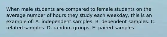 When male students are compared to female students on the average number of hours they study each weekday, this is an example of: A. independent samples. B. dependent samples. C. related samples. D. random groups. E. paired samples.