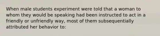 When male students experiment were told that a woman to whom they would be speaking had been instructed to act in a friendly or unfriendly way, most of them subsequentially attributed her behavior to: